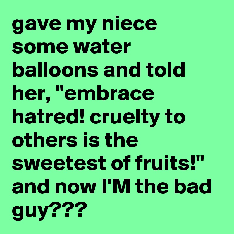 gave my niece some water balloons and told her, "embrace hatred! cruelty to others is the sweetest of fruits!" and now I'M the bad guy???