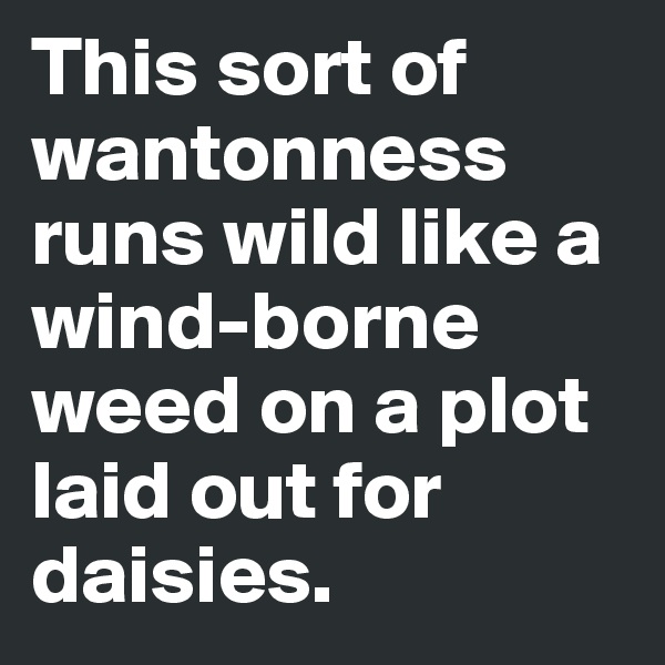 This sort of wantonness runs wild like a wind-borne weed on a plot laid out for daisies.