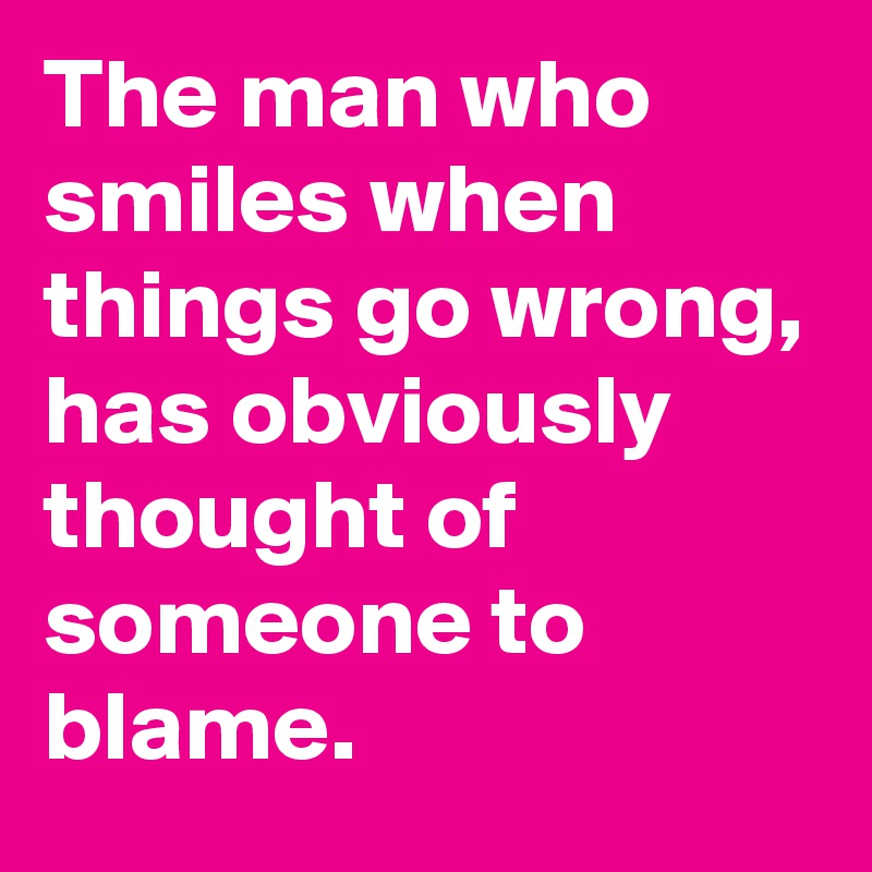 The man who smiles when things go wrong, has obviously thought of someone to blame.