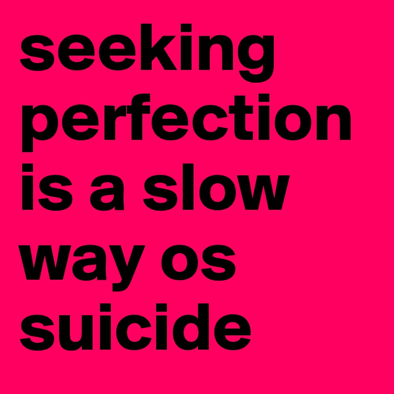 seeking perfection is a slow way os suicide