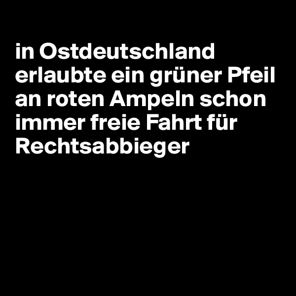 
in Ostdeutschland erlaubte ein grüner Pfeil an roten Ampeln schon immer freie Fahrt für Rechtsabbieger




