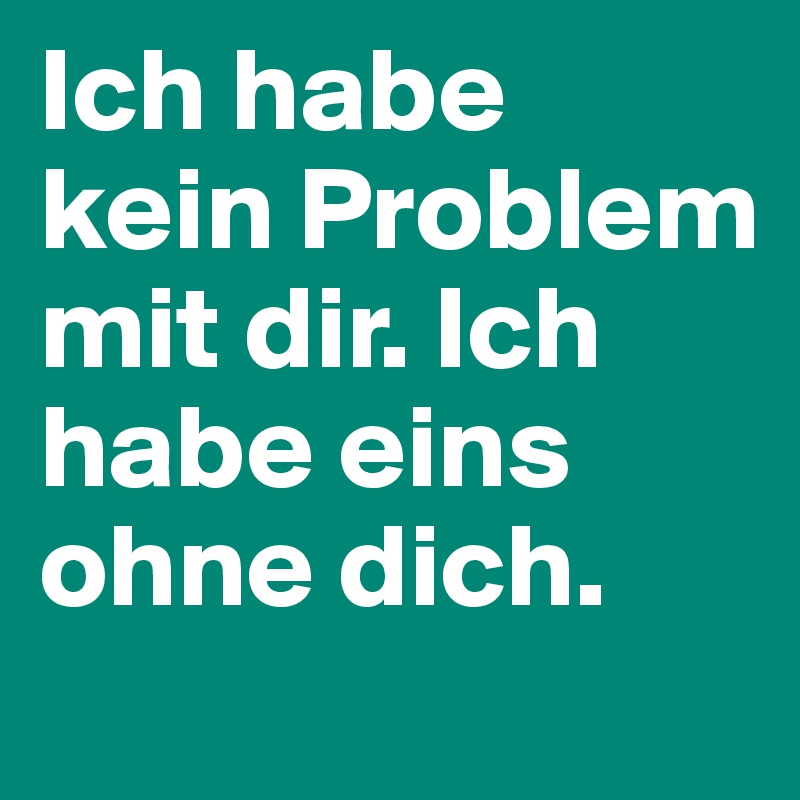 Ich habe kein Problem mit dir. Ich habe eins ohne dich.