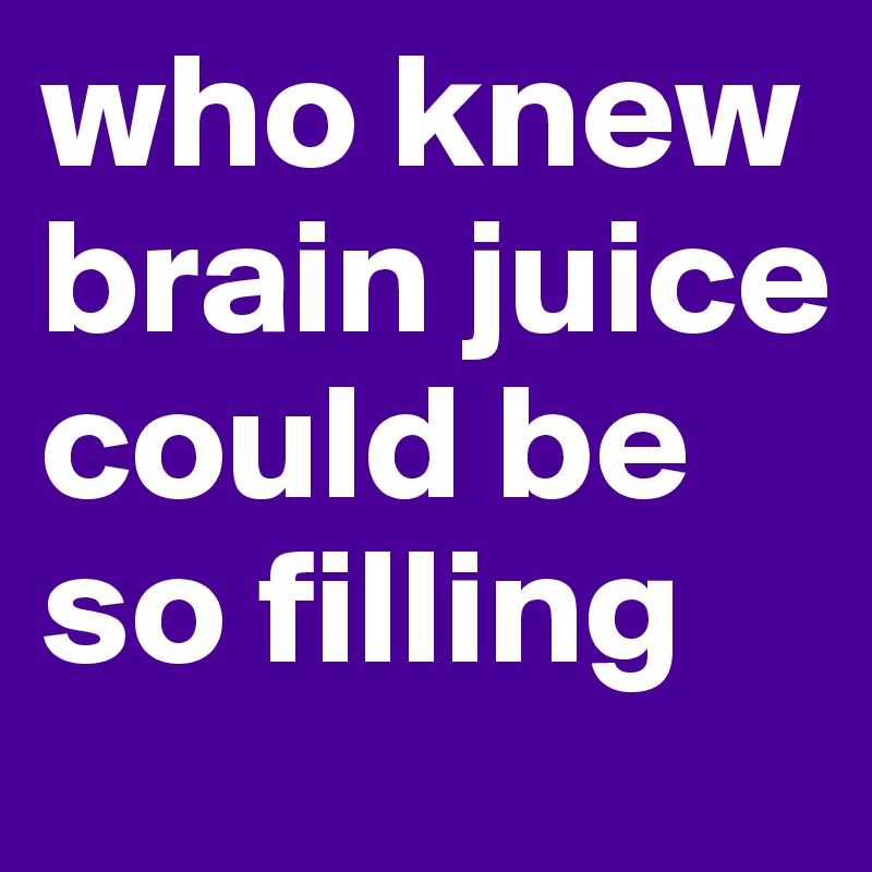 who knew brain juice could be so filling