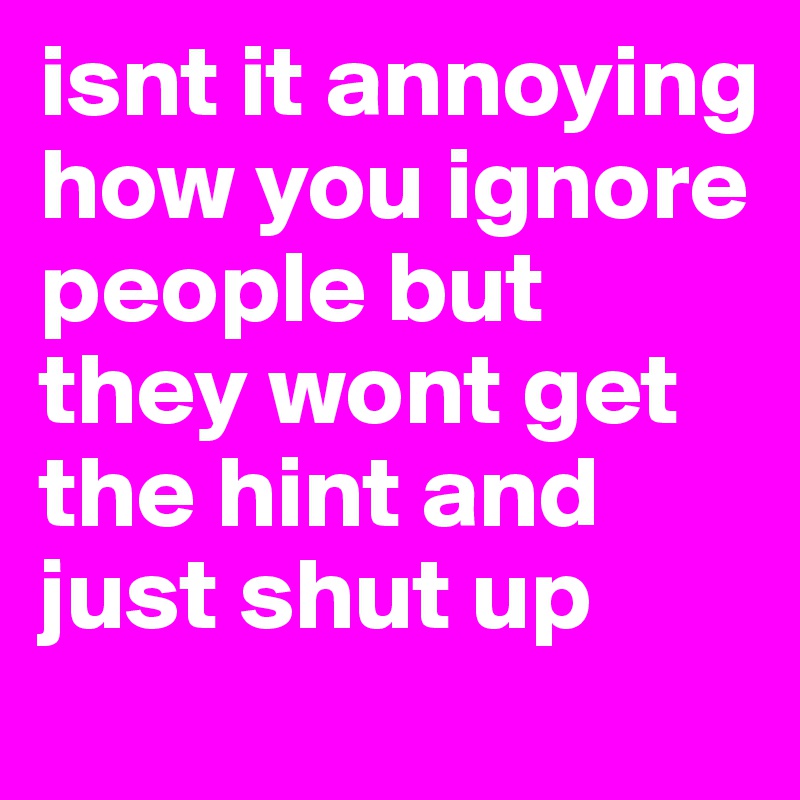 isnt it annoying how you ignore people but they wont get the hint and just shut up