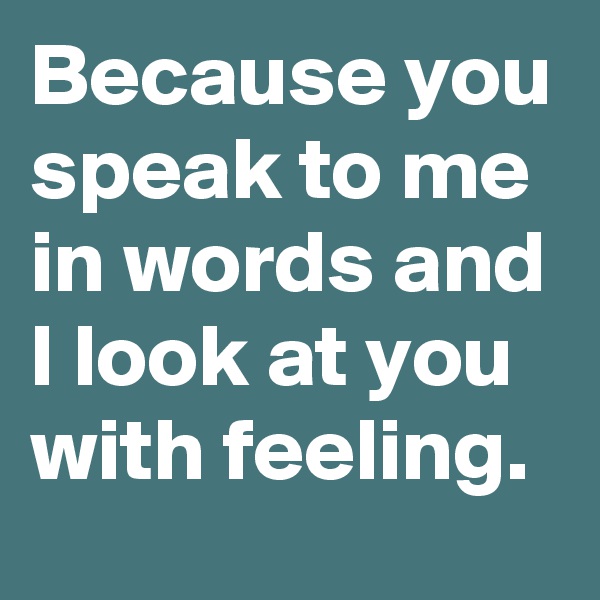 Because you speak to me in words and I look at you with feeling.