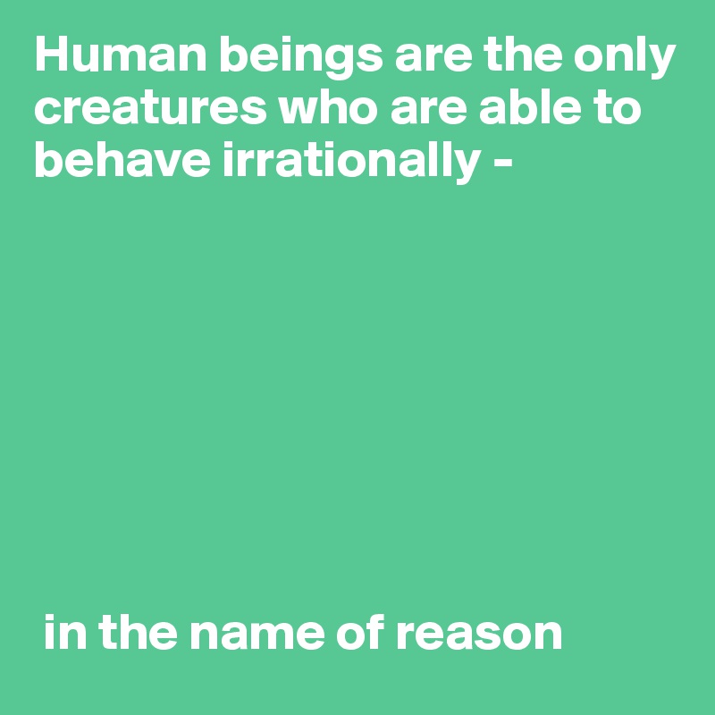 Human beings are the only creatures who are able to behave irrationally - 








 in the name of reason