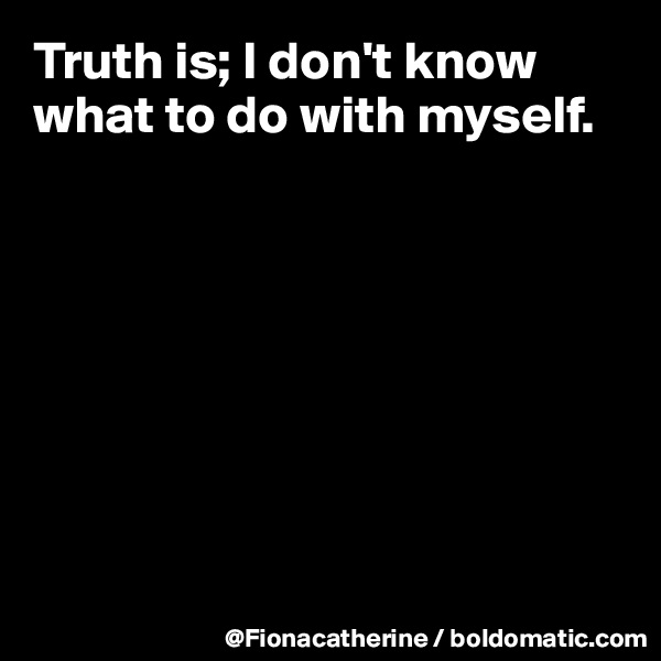 Truth is; I don't know what to do with myself.








