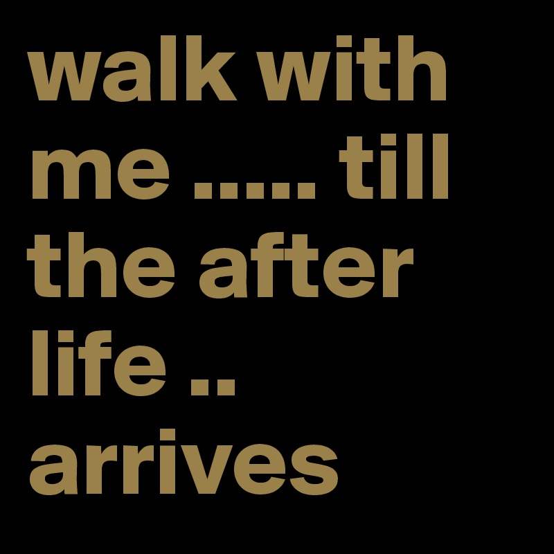 walk with me ..... till the after life .. arrives 