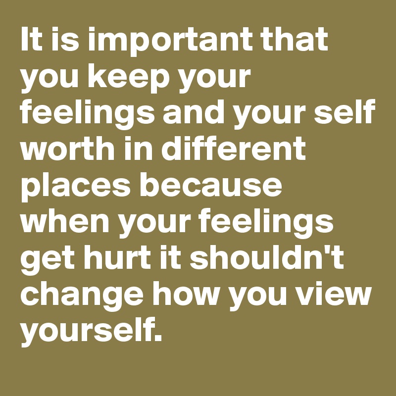 It is important that you keep your feelings and your self worth in different places because when your feelings get hurt it shouldn't change how you view yourself.