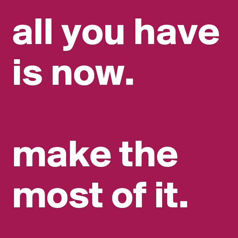 all you have is now.

make the most of it.