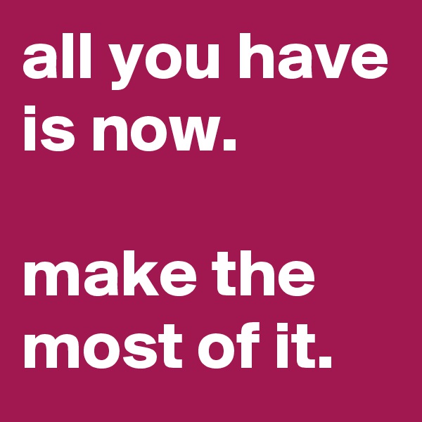all you have is now.

make the most of it.