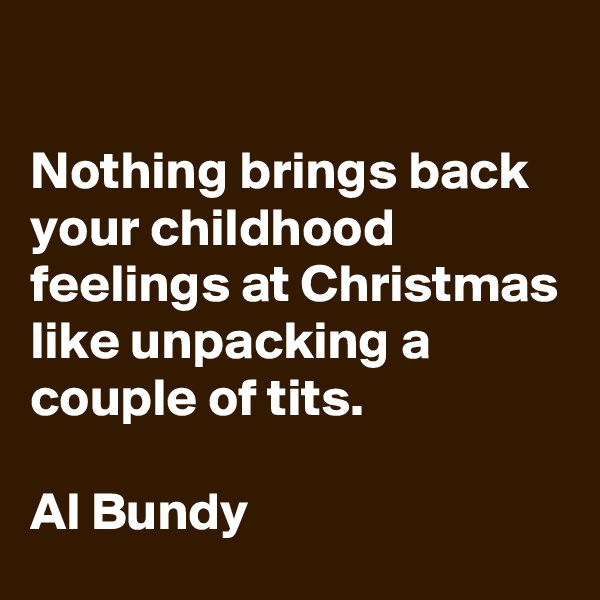 

Nothing brings back your childhood feelings at Christmas like unpacking a couple of tits.

Al Bundy