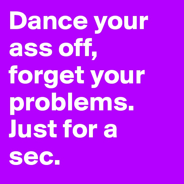 Dance your ass off, forget your problems. Just for a sec.