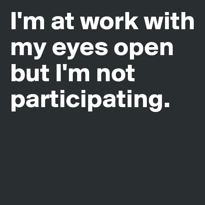 I'm at work with my eyes open but I'm not participating.

