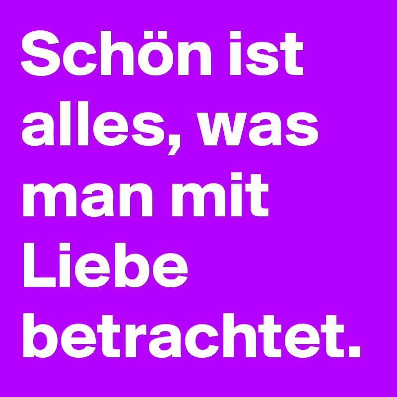 Schön ist alles, was man mit Liebe betrachtet.