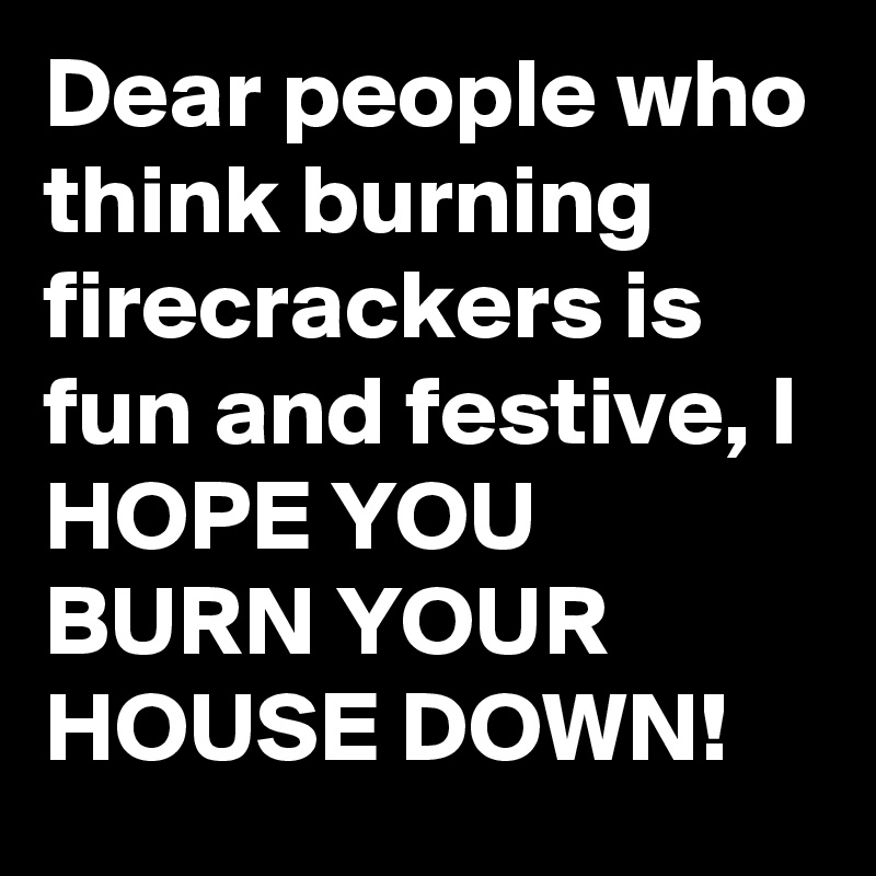 Dear people who think burning firecrackers is fun and festive, I HOPE YOU BURN YOUR HOUSE DOWN! 
