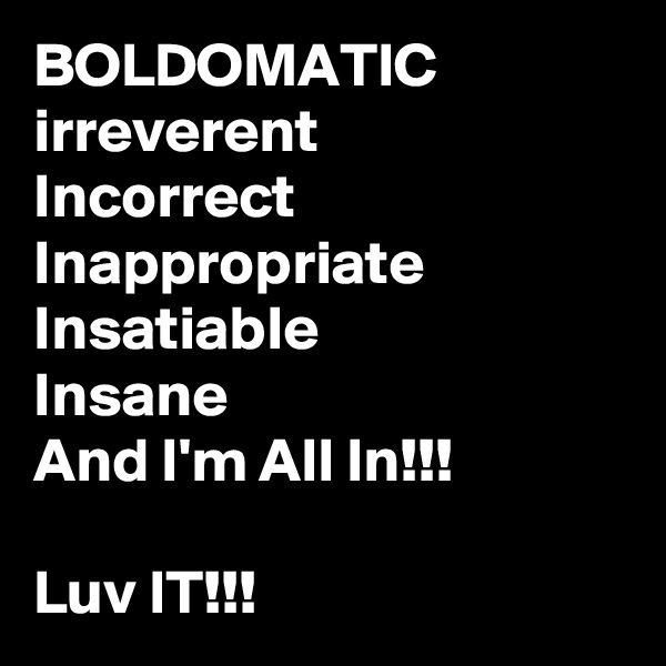 BOLDOMATIC
irreverent
Incorrect
Inappropriate
Insatiable
Insane
And I'm All In!!!

Luv IT!!!