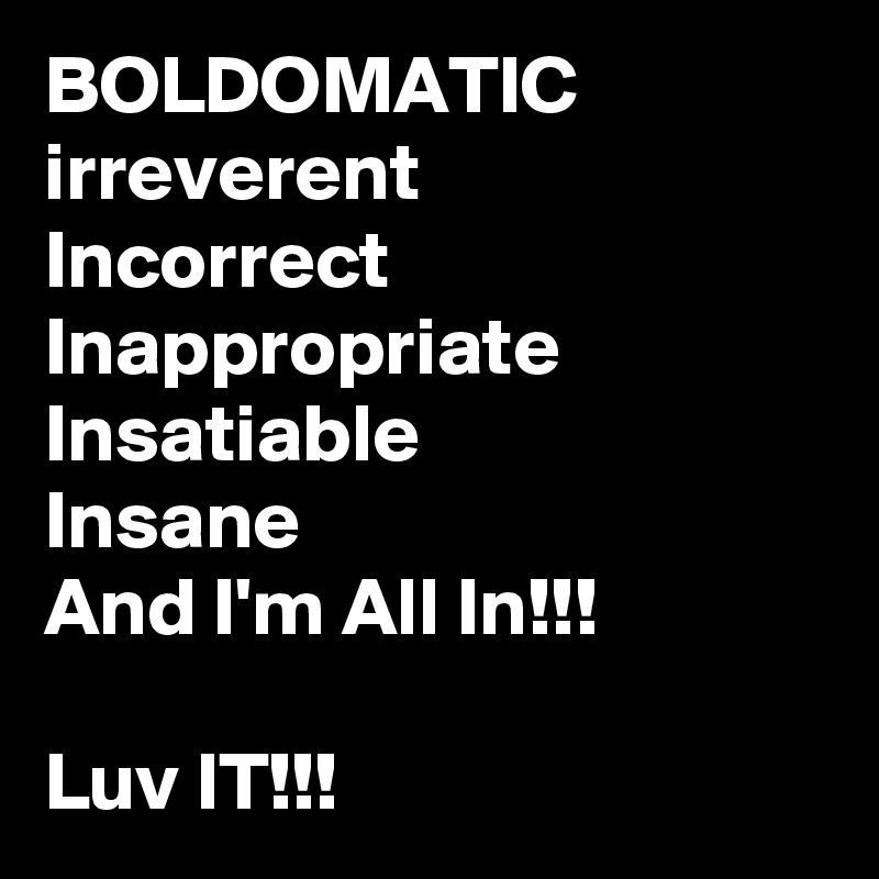 BOLDOMATIC
irreverent
Incorrect
Inappropriate
Insatiable
Insane
And I'm All In!!!

Luv IT!!!