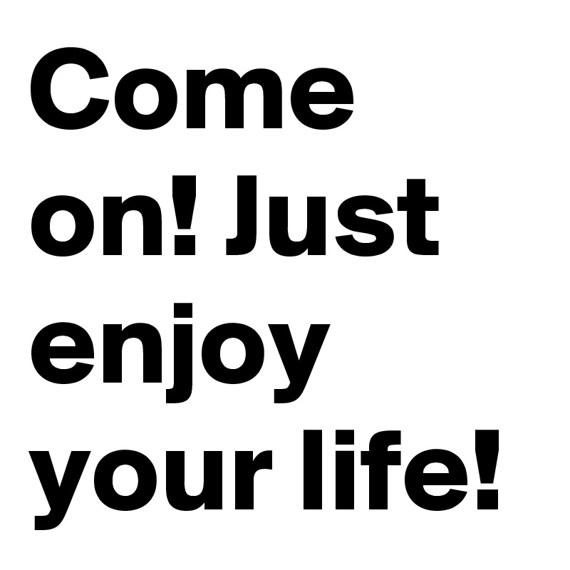 Come on! Just enjoy your life!
