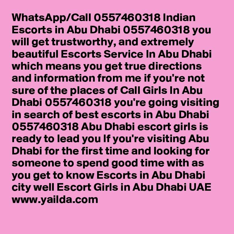 WhatsApp/Call 0557460318 Indian Escorts in Abu Dhabi 0557460318 you will get trustworthy, and extremely beautiful Escorts Service In Abu Dhabi which means you get true directions and information from me if you're not sure of the places of Call Girls In Abu Dhabi 0557460318 you're going visiting in search of best escorts in Abu Dhabi 0557460318 Abu Dhabi escort girls is ready to lead you If you're visiting Abu Dhabi for the first time and looking for someone to spend good time with as you get to know Escorts in Abu Dhabi city well Escort Girls in Abu Dhabi UAE
www.yailda.com