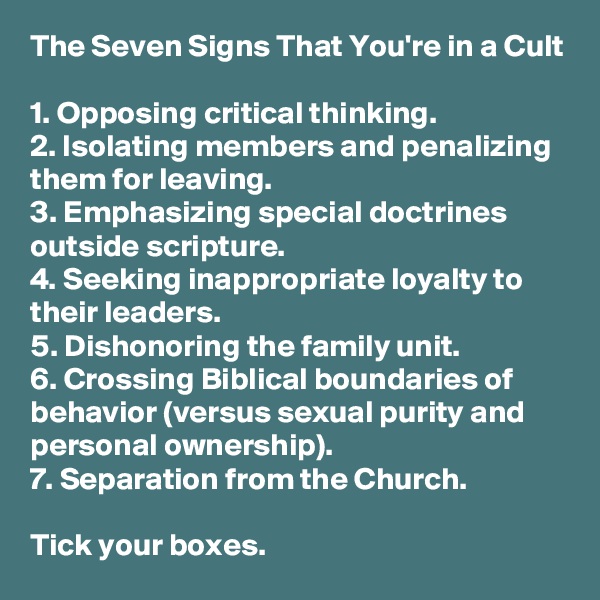 The Seven Signs That You're in a Cult

1. Opposing critical thinking.
2. Isolating members and penalizing them for leaving.
3. Emphasizing special doctrines outside scripture.
4. Seeking inappropriate loyalty to their leaders.
5. Dishonoring the family unit.
6. Crossing Biblical boundaries of behavior (versus sexual purity and personal ownership).
7. Separation from the Church.

Tick your boxes.
