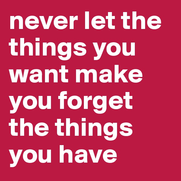never let the things you want make you forget the things you have