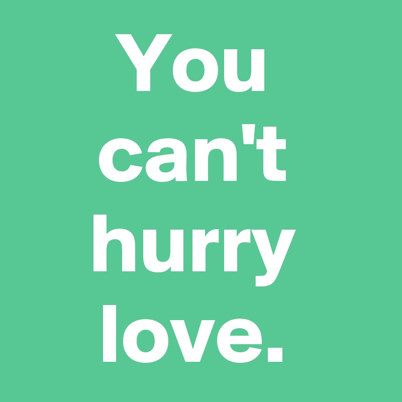 You can't hurry love.