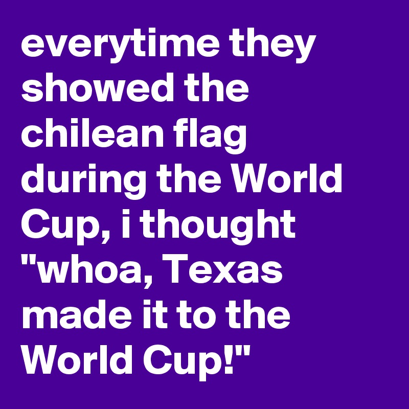 everytime they showed the chilean flag during the World Cup, i thought "whoa, Texas made it to the World Cup!"