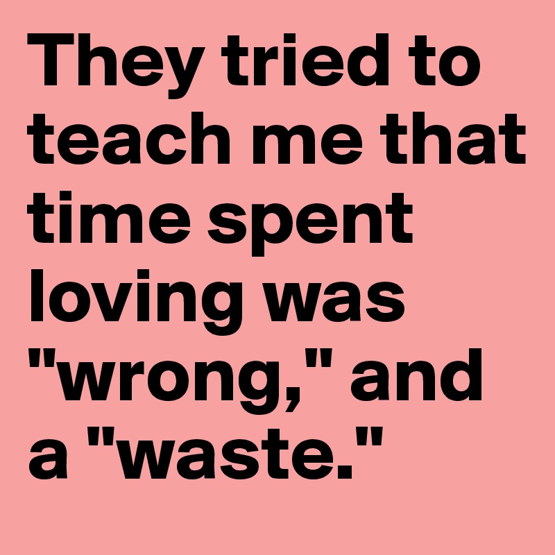 They tried to teach me that time spent loving was "wrong," and a "waste." 