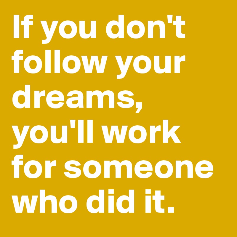 If you don't follow your dreams, you'll work for someone who did it.