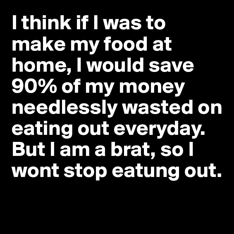 I think if I was to make my food at home, I would save 90% of my money needlessly wasted on eating out everyday.
But I am a brat, so I wont stop eatung out.