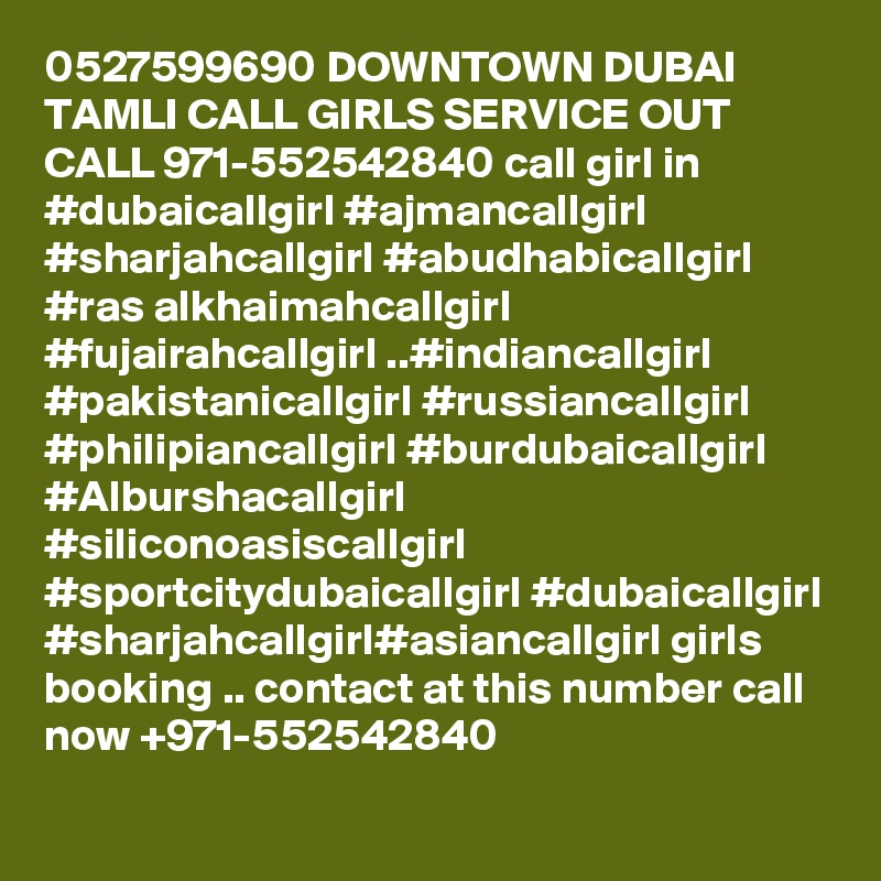 0527599690 DOWNTOWN DUBAI TAMLI CALL GIRLS SERVICE OUT CALL 971-552542840 call girl in #dubaicallgirl #ajmancallgirl #sharjahcallgirl #abudhabicallgirl #ras alkhaimahcallgirl #fujairahcallgirl ..#indiancallgirl #pakistanicallgirl #russiancallgirl #philipiancallgirl #burdubaicallgirl #Alburshacallgirl #siliconoasiscallgirl #sportcitydubaicallgirl #dubaicallgirl #sharjahcallgirl#asiancallgirl girls booking .. contact at this number call now +971-552542840