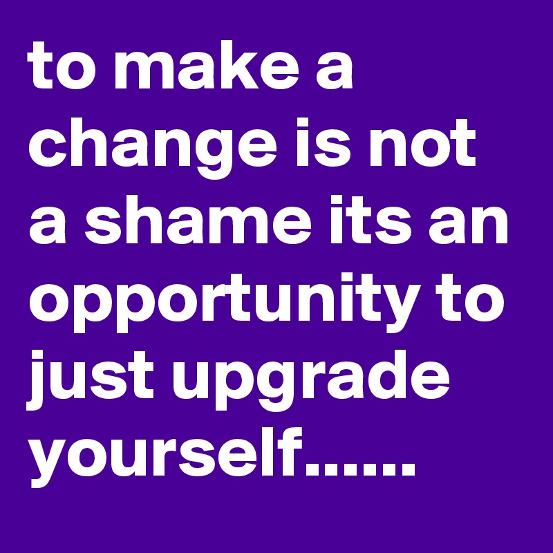 to make a change is not a shame its an opportunity to just upgrade yourself......