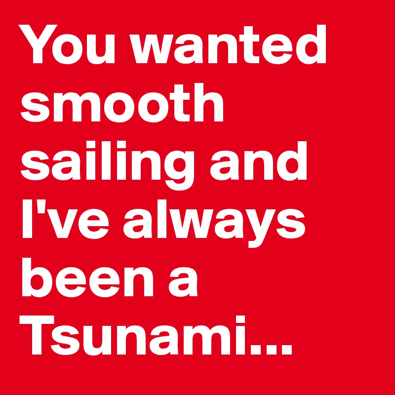 You wanted smooth sailing and I've always been a Tsunami...