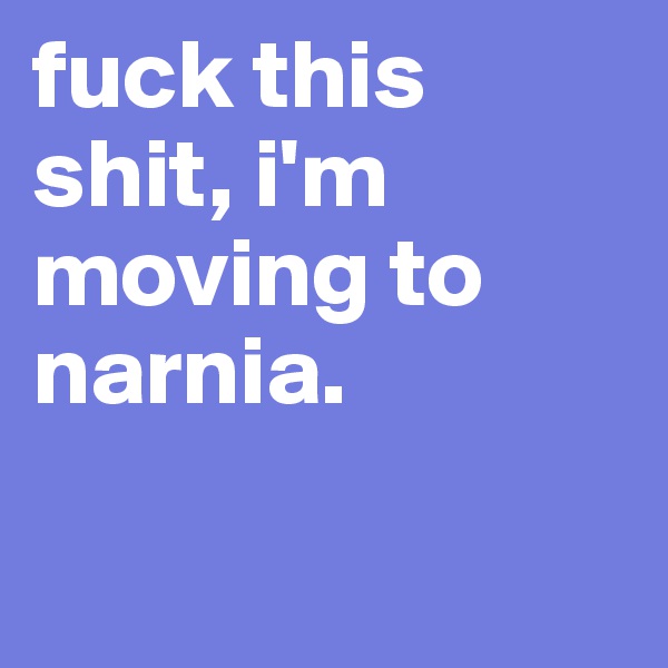 fuck this shit, i'm moving to narnia.

