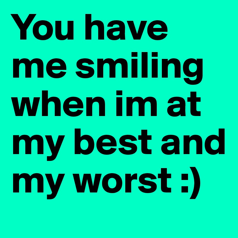 You have me smiling when im at my best and my worst :) 