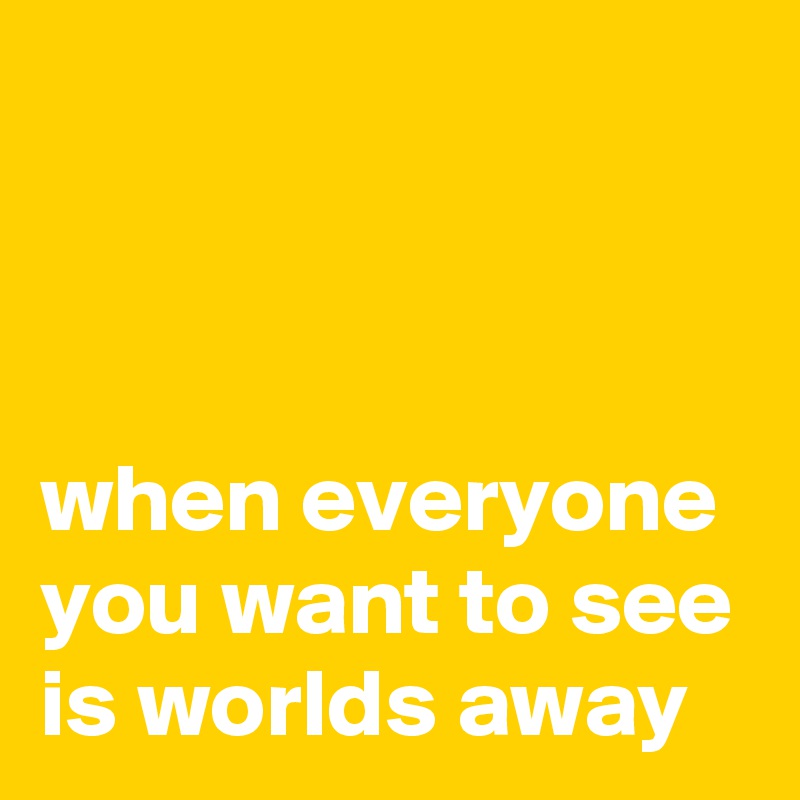 



when everyone you want to see is worlds away