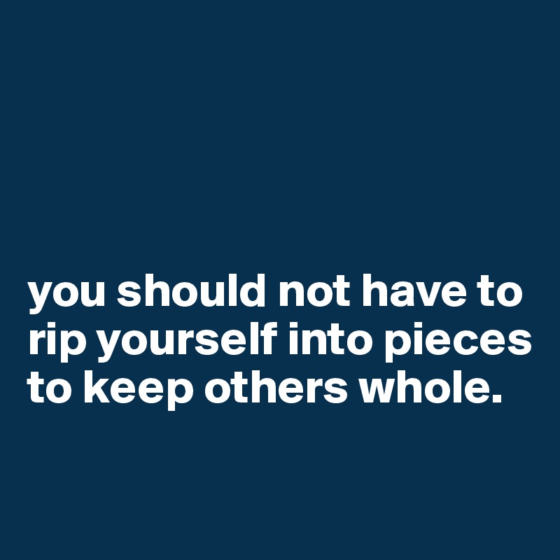 




you should not have to rip yourself into pieces to keep others whole.

