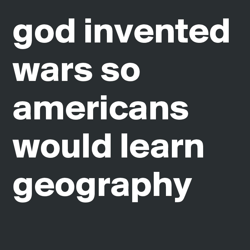 god invented wars so americans would learn geography