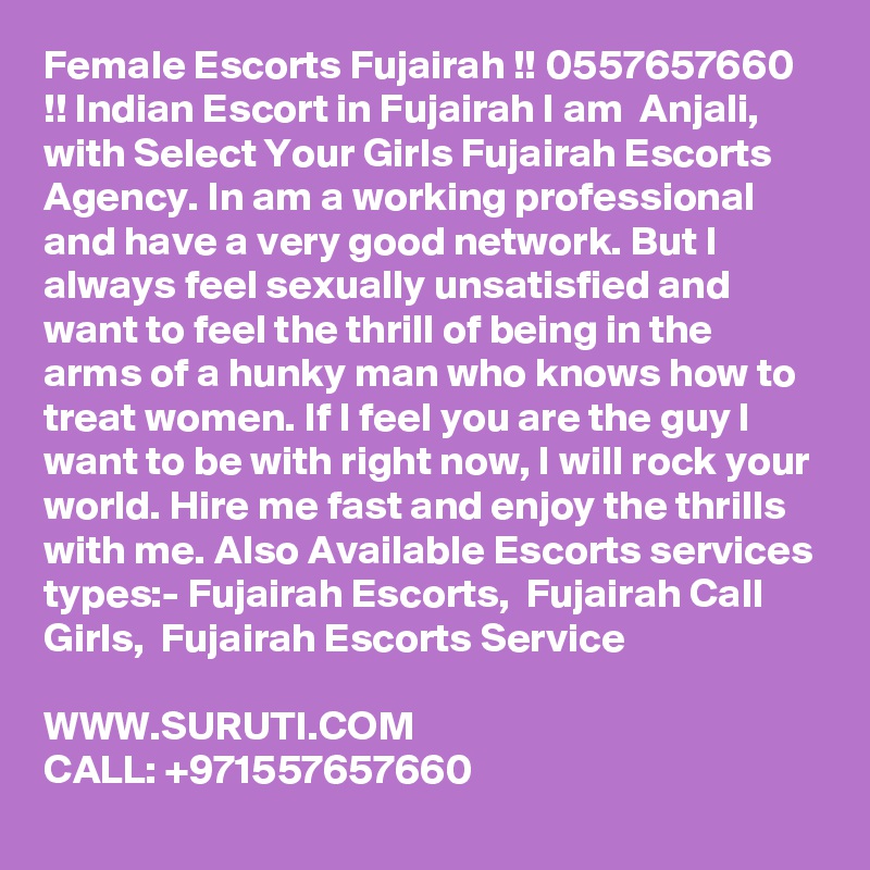 Female Escorts Fujairah !! 0557657660 !! Indian Escort in Fujairah I am  Anjali, with Select Your Girls Fujairah Escorts Agency. In am a working professional and have a very good network. But I always feel sexually unsatisfied and want to feel the thrill of being in the arms of a hunky man who knows how to treat women. If I feel you are the guy I want to be with right now, I will rock your world. Hire me fast and enjoy the thrills with me. Also Available Escorts services types:- Fujairah Escorts,  Fujairah Call Girls,  Fujairah Escorts Service

WWW.SURUTI.COM
CALL: +971557657660