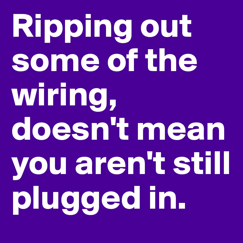 Ripping out some of the wiring, doesn't mean you aren't still plugged in.