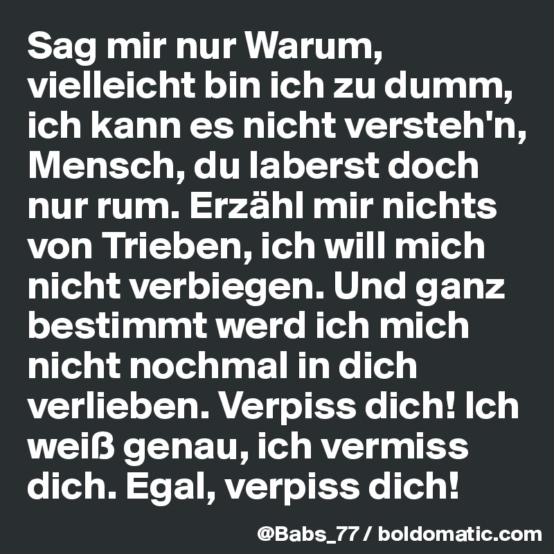 Sag mir nur Warum, vielleicht bin ich zu dumm, ich kann es nicht versteh'n, Mensch, du laberst doch nur rum. Erzähl mir nichts von Trieben, ich will mich nicht verbiegen. Und ganz bestimmt werd ich mich nicht nochmal in dich verlieben. Verpiss dich! Ich weiß genau, ich vermiss dich. Egal, verpiss dich!