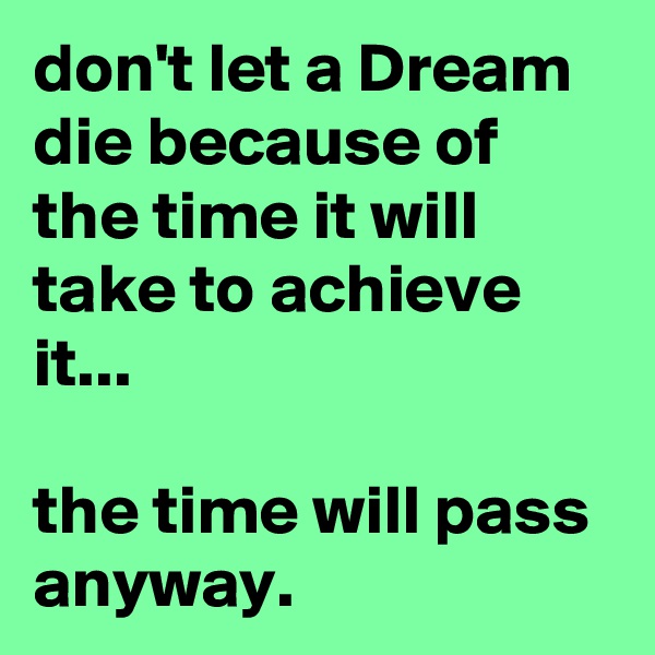 don't let a Dream die because of the time it will take to achieve it... 

the time will pass anyway.