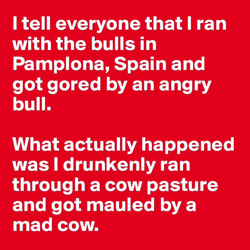 I tell everyone that I ran with the bulls in Pamplona, Spain and got gored by an angry bull.

What actually happened was I drunkenly ran through a cow pasture and got mauled by a mad cow.