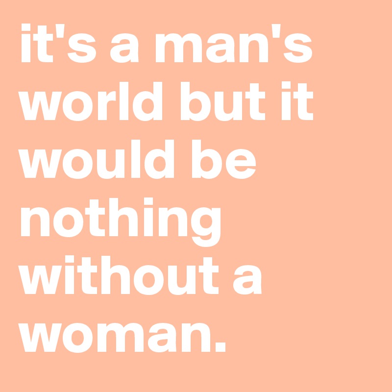 it's a man's world but it would be nothing without a woman.