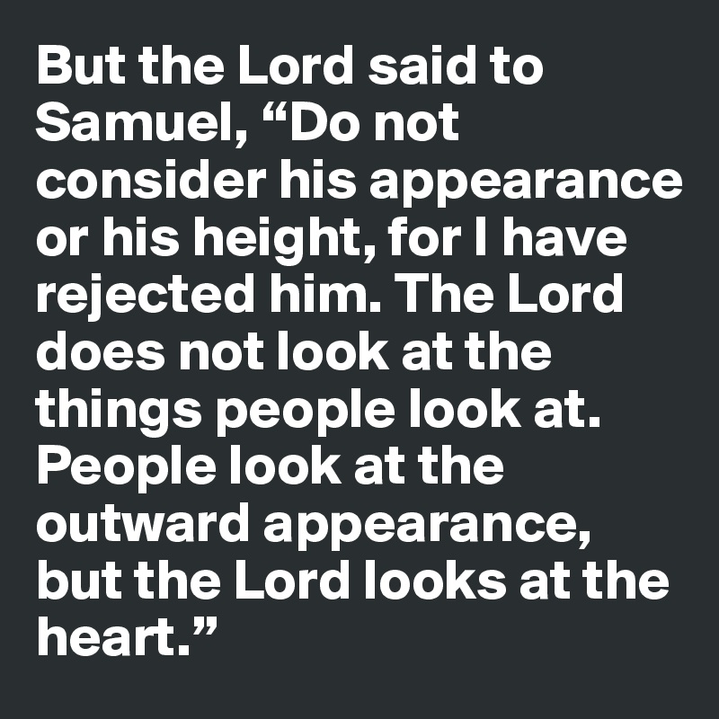 But the Lord said to Samuel, “Do not consider his appearance or his height, for I have rejected him. The Lord does not look at the things people look at. People look at the outward appearance, but the Lord looks at the heart.”