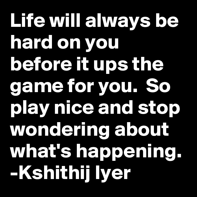 Life will always be hard on you before it ups the game for you.  So play nice and stop wondering about what's happening.
-Kshithij Iyer