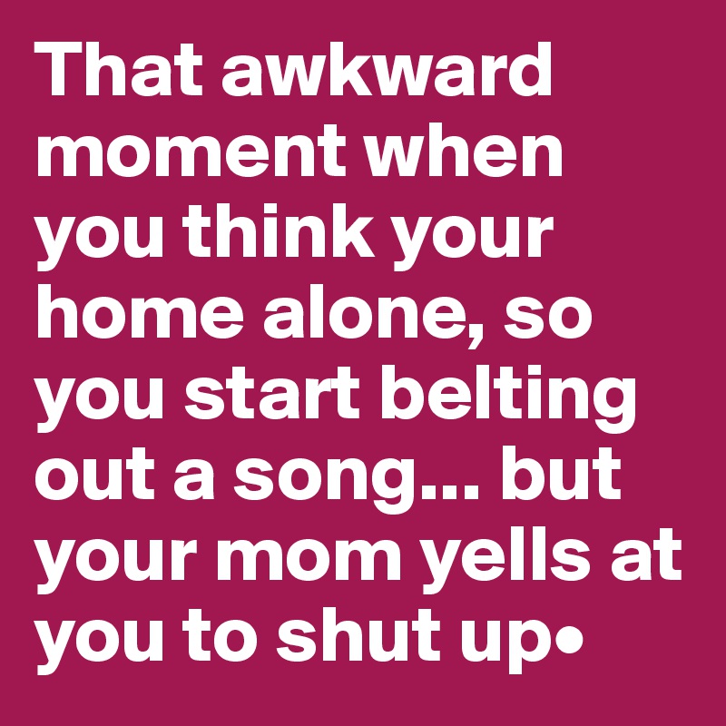 That awkward moment when you think your home alone, so you start belting out a song... but your mom yells at you to shut up•
