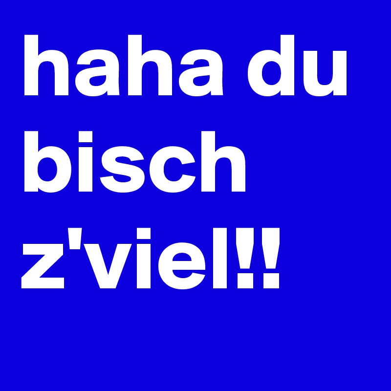 haha du bisch z'viel!!