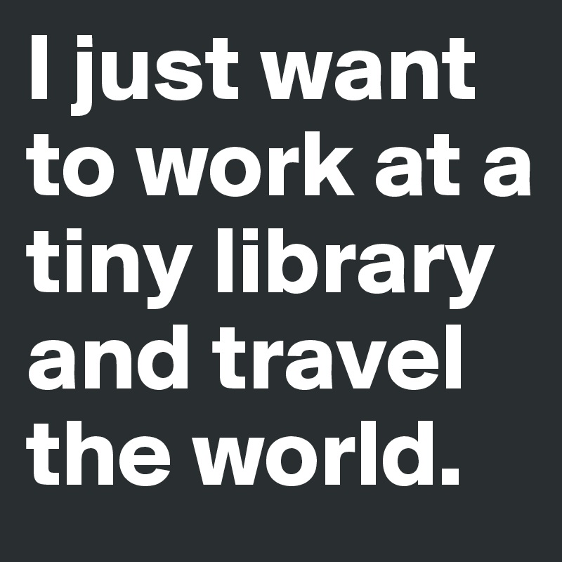 I just want to work at a tiny library and travel the world. 